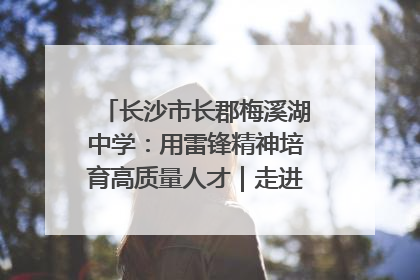 长沙市长郡梅溪湖中学：用雷锋精神培育高质量人才｜走进新时代“雷锋传人 长沙榜样”