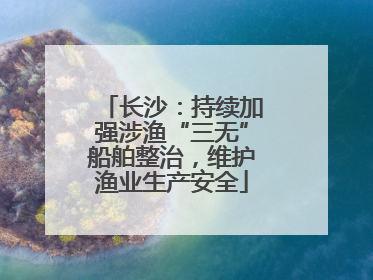 长沙：持续加强涉渔“三无”船舶整治，维护渔业生产安全