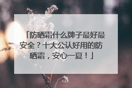 防晒霜什么牌子最好最安全？十大公认好用的防晒霜，安心一夏！