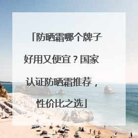 防晒霜哪个牌子好用又便宜？国家认证防晒霜推荐，性价比之选