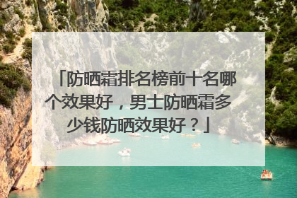 防晒霜排名榜前十名哪个效果好，男士防晒霜多少钱防晒效果好？