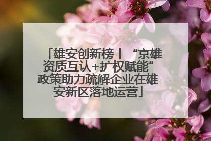 雄安创新榜丨“京雄资质互认+扩权赋能”政策助力疏解企业在雄安新区落地运营