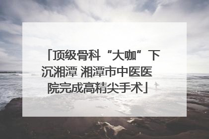 顶级骨科“大咖”下沉湘潭 湘潭市中医医院完成高精尖手术
