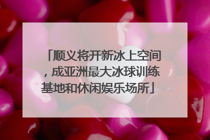 顺义将开新冰上空间，成亚洲最大冰球训练基地和休闲娱乐场所