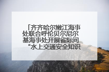 齐齐哈尔嫩江海事处联合呼伦贝尔尼尔基海事处开展省际间“水上交通安全知识进校园”活动