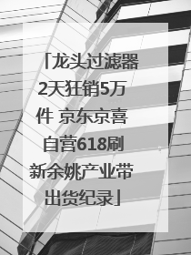 龙头过滤器2天狂销5万件 京东京喜自营618刷新余姚产业带出货纪录