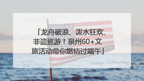 龙舟破浪、泼水狂欢、非遗巡游！泉州60+文旅活动带你燃情过端午