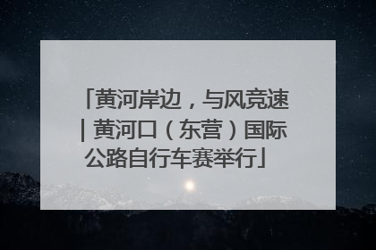 黄河岸边，与风竞速｜黄河口（东营）国际公路自行车赛举行