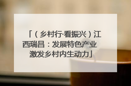 （乡村行·看振兴）江西瑞昌：发展特色产业 激发乡村内生动力