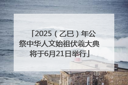 2025（乙巳）年公祭中华人文始祖伏羲大典将于6月21日举行
