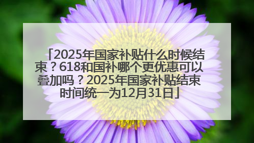 2025年国家补贴什么时候结束？618和国补哪个更优惠可以叠加吗？2025年国家补贴结束时间统一为12月31日