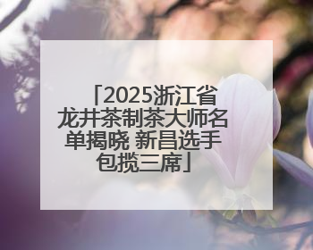 2025浙江省龙井茶制茶大师名单揭晓 新昌选手包揽三席