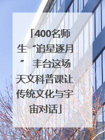 400名师生“追星逐月” 丰台这场天文科普课让传统文化与宇宙对话