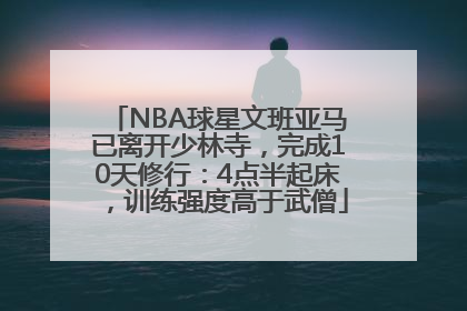 NBA球星文班亚马已离开少林寺，完成10天修行：4点半起床，训练强度高于武僧